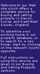 Welcome to our Web Site which offers a complete service for buying and selling property in Devon, Surrey and East/West Sussex, England. To sell your home or view properties for sale please click on the appropriate link opposite.